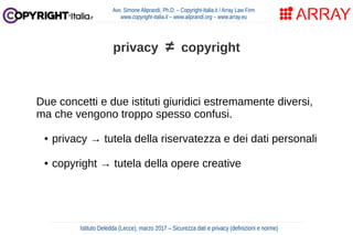 Due concetti e due istituti giuridici estremamente diversi,
ma che vengono troppo spesso confusi.
● privacy → tutela della riservatezza e dei dati personali
● copyright → tutela della opere creative
Avv. Simone Aliprandi, Ph.D. – Copyright-Italia.it / Array Law Firm
www.copyright-italia.it – www.aliprandi.org – www.array.eu
Istituto Deledda (Lecce), marzo 2017 – Sicurezza dati e privacy (definizioni e norme)
privacy ≠ copyright
 