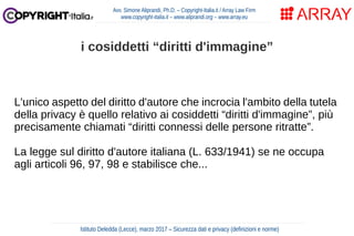 L'unico aspetto del diritto d'autore che incrocia l'ambito della tutela
della privacy è quello relativo ai cosiddetti “diritti d'immagine”, più
precisamente chiamati “diritti connessi delle persone ritratte”.
La legge sul diritto d'autore italiana (L. 633/1941) se ne occupa
agli articoli 96, 97, 98 e stabilisce che...
Avv. Simone Aliprandi, Ph.D. – Copyright-Italia.it / Array Law Firm
www.copyright-italia.it – www.aliprandi.org – www.array.eu
Istituto Deledda (Lecce), marzo 2017 – Sicurezza dati e privacy (definizioni e norme)
i cosiddetti “diritti d'immagine”
 