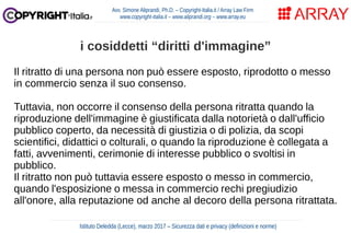 Il ritratto di una persona non può essere esposto, riprodotto o messo
in commercio senza il suo consenso.
Tuttavia, non occorre il consenso della persona ritratta quando la
riproduzione dell'immagine è giustificata dalla notorietà o dall'ufficio
pubblico coperto, da necessità di giustizia o di polizia, da scopi
scientifici, didattici o colturali, o quando la riproduzione è collegata a
fatti, avvenimenti, cerimonie di interesse pubblico o svoltisi in
pubblico.
Il ritratto non può tuttavia essere esposto o messo in commercio,
quando l'esposizione o messa in commercio rechi pregiudizio
all'onore, alla reputazione od anche al decoro della persona ritrattata.
Avv. Simone Aliprandi, Ph.D. – Copyright-Italia.it / Array Law Firm
www.copyright-italia.it – www.aliprandi.org – www.array.eu
Istituto Deledda (Lecce), marzo 2017 – Sicurezza dati e privacy (definizioni e norme)
i cosiddetti “diritti d'immagine”
 
