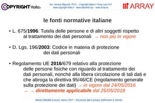 ● L. 675/1996: Tutela delle persone e di altri soggetti rispetto
al trattamento dei dati personali → non più in vigore
● D. Lgs. 196/2003: Codice in materia di protezione
dei dati personali
● Regolamento UE 2016/679 relativo alla protezione
delle persone fisiche con riguardo al trattamento dei
dati personali, nonché alla libera circolazione di tali dati e
che abroga la direttiva 95/46/CE (regolamento generale
sulla protezione dei dati) → in vigore dal 24/05/2016
→ → direttamente applicabile dal 25/05/2018
Avv. Simone Aliprandi, Ph.D. – Copyright-Italia.it / Array Law Firm
www.copyright-italia.it – www.aliprandi.org – www.array.eu
Istituto Deledda (Lecce), marzo 2017 – Sicurezza dati e privacy (definizioni e norme)
le fonti normative italiane
 