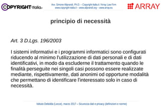Art. 3 D.Lgs. 196/2003
I sistemi informativi e i programmi informatici sono configurati
riducendo al minimo l'utilizzazione di dati personali e di dati
identificativi, in modo da escluderne il trattamento quando le
finalità perseguite nei singoli casi possono essere realizzate
mediante, rispettivamente, dati anonimi od opportune modalità
che permettano di identificare l'interessato solo in caso di
necessità.
Avv. Simone Aliprandi, Ph.D. – Copyright-Italia.it / Array Law Firm
www.copyright-italia.it – www.aliprandi.org – www.array.eu
Istituto Deledda (Lecce), marzo 2017 – Sicurezza dati e privacy (definizioni e norme)
principio di necessità
 