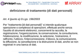 Art. 4 (punto a) D.Lgs. 196/2003
Per "trattamento [di dati personali]" si intende qualunque
operazione o complesso di operazioni, effettuati anche senza
l'ausilio di strumenti elettronici, concernenti la raccolta, la
registrazione, l'organizzazione, la conservazione, la consultazione,
l'elaborazione, la modificazione, la selezione, l'estrazione, il
raffronto, l'utilizzo, l'interconnessione, il blocco, la comunicazione,
la diffusione, la cancellazione e la distruzione di dati, anche se non
registrati in una banca di dati.
Avv. Simone Aliprandi, Ph.D. – Copyright-Italia.it / Array Law Firm
www.copyright-italia.it – www.aliprandi.org – www.array.eu
Istituto Deledda (Lecce), marzo 2017 – Sicurezza dati e privacy (definizioni e norme)
definizione di trattamento (di dati personali)
 