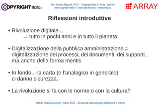Riflessioni introduttive
● Rivoluzione digitale...
→ tutto in pochi anni e in tutto il pianeta
● Digitalizzazione della pubblica amministrazione =
digitalizzazione dei processi, dei documenti, dei supporti...
ma anche della forma mentis
● In fondo... la carta (e l'analogico in generale)
ci danno sicurezza.
● La rivoluzione si fa con le norme o con la cultura?
Avv. Simone Aliprandi, Ph.D. – Copyright-Italia.it / Array Law Firm
www.copyright-italia.it – www.aliprandi.org – www.array.eu
Istituto Deledda (Lecce), marzo 2017 – Sicurezza dati e privacy (definizioni e norme)
 