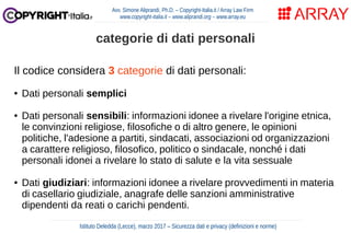 Il codice considera 3 categorie di dati personali:
● Dati personali semplici
● Dati personali sensibili: informazioni idonee a rivelare l'origine etnica,
le convinzioni religiose, filosofiche o di altro genere, le opinioni
politiche, l'adesione a partiti, sindacati, associazioni od organizzazioni
a carattere religioso, filosofico, politico o sindacale, nonché i dati
personali idonei a rivelare lo stato di salute e la vita sessuale
● Dati giudiziari: informazioni idonee a rivelare provvedimenti in materia
di casellario giudiziale, anagrafe delle sanzioni amministrative
dipendenti da reati o carichi pendenti.
Avv. Simone Aliprandi, Ph.D. – Copyright-Italia.it / Array Law Firm
www.copyright-italia.it – www.aliprandi.org – www.array.eu
Istituto Deledda (Lecce), marzo 2017 – Sicurezza dati e privacy (definizioni e norme)
categorie di dati personali
 