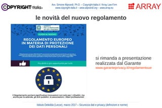 Avv. Simone Aliprandi, Ph.D. – Copyright-Italia.it / Array Law Firm
www.copyright-italia.it – www.aliprandi.org – www.array.eu
Istituto Deledda (Lecce), marzo 2017 – Sicurezza dati e privacy (definizioni e norme)
le novità del nuovo regolamento
si rimanda a presentazione
realizzata dal Garante
www.garanteprivacy.it/regolamentoue
 