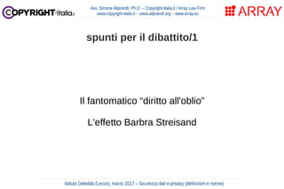 Il fantomatico “diritto all'oblio”
L'effetto Barbra Streisand
Avv. Simone Aliprandi, Ph.D. – Copyright-Italia.it / Array Law Firm
www.copyright-italia.it – www.aliprandi.org – www.array.eu
Istituto Deledda (Lecce), marzo 2017 – Sicurezza dati e privacy (definizioni e norme)
spunti per il dibattito/1
 