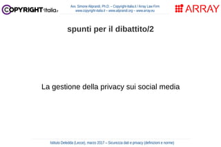 La gestione della privacy sui social media
Avv. Simone Aliprandi, Ph.D. – Copyright-Italia.it / Array Law Firm
www.copyright-italia.it – www.aliprandi.org – www.array.eu
Istituto Deledda (Lecce), marzo 2017 – Sicurezza dati e privacy (definizioni e norme)
spunti per il dibattito/2
 