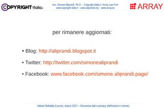 per rimanere aggiornati:
• Blog: http://aliprandi.blogspot.it
• Twitter: http://twitter.com/simonealiprandi
• Facebook: www.facebook.com/simone.aliprandi.page/
Avv. Simone Aliprandi, Ph.D. – Copyright-Italia.it / Array Law Firm
www.copyright-italia.it – www.aliprandi.org – www.array.eu
Istituto Deledda (Lecce), marzo 2017 – Sicurezza dati e privacy (definizioni e norme)
 