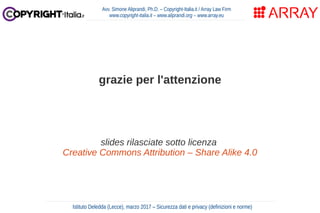 Avv. Simone Aliprandi, Ph.D. – Copyright-Italia.it / Array Law Firm
www.copyright-italia.it – www.aliprandi.org – www.array.eu
grazie per l'attenzione
slides rilasciate sotto licenza
Creative Commons Attribution – Share Alike 4.0
Istituto Deledda (Lecce), marzo 2017 – Sicurezza dati e privacy (definizioni e norme)
 