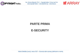 PARTE PRIMA
E-SECURITY
Avv. Simone Aliprandi, Ph.D. – Copyright-Italia.it / Array Law Firm
www.copyright-italia.it – www.aliprandi.org – www.array.eu
Istituto Deledda (Lecce), marzo 2017 – Sicurezza dati e privacy (definizioni e norme)
 