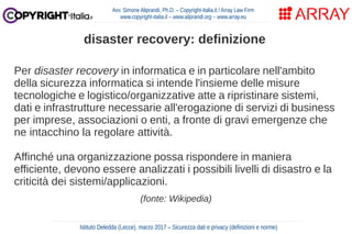 Per disaster recovery in informatica e in particolare nell'ambito
della sicurezza informatica si intende l'insieme delle misure
tecnologiche e logistico/organizzative atte a ripristinare sistemi,
dati e infrastrutture necessarie all'erogazione di servizi di business
per imprese, associazioni o enti, a fronte di gravi emergenze che
ne intacchino la regolare attività.
Affinché una organizzazione possa rispondere in maniera
efficiente, devono essere analizzati i possibili livelli di disastro e la
criticità dei sistemi/applicazioni.
(fonte: Wikipedia)
Avv. Simone Aliprandi, Ph.D. – Copyright-Italia.it / Array Law Firm
www.copyright-italia.it – www.aliprandi.org – www.array.eu
Istituto Deledda (Lecce), marzo 2017 – Sicurezza dati e privacy (definizioni e norme)
disaster recovery: definizione
 