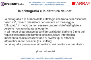 La crittografia è la branca della crittologia che tratta delle "scritture
nascoste", ovvero dei metodi per rendere un messaggio
"offuscato" in modo da non essere comprensibile/intelligibile a
persone non autorizzate a leggerlo.
In tal modo si garantisce la confidenzialità dei dati che è uno dei
requisiti essenziali nell'ambito della sicurezza informatica
impedendo così la realizzazione di diversi tipi di attacchi
informatici ai dati sensibili (es. sniffing).
La crittografia può essere simmetrica, asimmetrica o quantistica.
(fonte: Wikipedia)
Avv. Simone Aliprandi, Ph.D. – Copyright-Italia.it / Array Law Firm
www.copyright-italia.it – www.aliprandi.org – www.array.eu
Istituto Deledda (Lecce), marzo 2017 – Sicurezza dati e privacy (definizioni e norme)
la crittografia e la cifratura dei dati
 