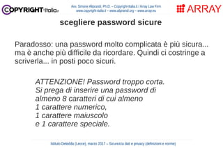 Paradosso: una password molto complicata è più sicura...
ma è anche più difficile da ricordare. Quindi ci costringe a
scriverla... in posti poco sicuri.
ATTENZIONE! Password troppo corta.
Si prega di inserire una password di
almeno 8 caratteri di cui almeno
1 carattere numerico,
1 carattere maiuscolo
e 1 carattere speciale.
Avv. Simone Aliprandi, Ph.D. – Copyright-Italia.it / Array Law Firm
www.copyright-italia.it – www.aliprandi.org – www.array.eu
Istituto Deledda (Lecce), marzo 2017 – Sicurezza dati e privacy (definizioni e norme)
scegliere password sicure
 