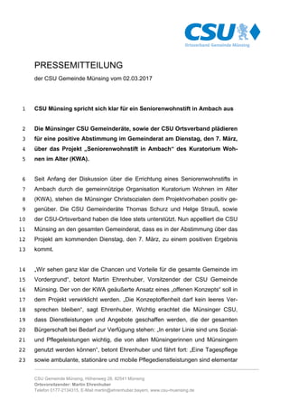 ……………………………………………………………………………………………………………………….......................
CSU Gemeinde Münsing, Höhenweg 28, 82541 Münsing
Ortsvorsitzender: Martin Ehrenhuber
Telefon 0177-2134315, E-Mail martin@ehrenhuber.bayern, www.csu-muensing.de
PRESSEMITTEILUNG
der CSU Gemeinde Münsing vom 02.03.2017
CSU Münsing spricht sich klar für ein Seniorenwohnstift in Ambach aus1
Die Münsinger CSU Gemeinderäte, sowie der CSU Ortsverband plädieren2
für eine positive Abstimmung im Gemeinderat am Dienstag, den 7. März,3
über das Projekt „Seniorenwohnstift in Ambach“ des Kuratorium Woh-4
nen im Alter (KWA).5
Seit Anfang der Diskussion über die Errichtung eines Seniorenwohnstifts in6
Ambach durch die gemeinnützige Organisation Kuratorium Wohnen im Alter7
(KWA), stehen die Münsinger Christsozialen dem Projektvorhaben positiv ge-8
genüber. Die CSU Gemeinderäte Thomas Schurz und Helge Strauß, sowie9
der CSU-Ortsverband haben die Idee stets unterstützt. Nun appelliert die CSU10
Münsing an den gesamten Gemeinderat, dass es in der Abstimmung über das11
Projekt am kommenden Dienstag, den 7. März, zu einem positiven Ergebnis12
kommt.13
„Wir sehen ganz klar die Chancen und Vorteile für die gesamte Gemeinde im14
Vordergrund“, betont Martin Ehrenhuber, Vorsitzender der CSU Gemeinde15
Münsing. Der von der KWA geäußerte Ansatz eines „offenen Konzepts“ soll in16
dem Projekt verwirklicht werden. „Die Konzeptoffenheit darf kein leeres Ver-17
sprechen bleiben“, sagt Ehrenhuber. Wichtig erachtet die Münsinger CSU,18
dass Dienstleistungen und Angebote geschaffen werden, die der gesamten19
Bürgerschaft bei Bedarf zur Verfügung stehen: „In erster Linie sind uns Sozial-20
und Pflegeleistungen wichtig, die von allen Münsingerinnen und Münsingern21
genutzt werden können“, betont Ehrenhuber und fährt fort: „Eine Tagespflege22
sowie ambulante, stationäre und mobile Pflegedienstleistungen sind elementar23
 