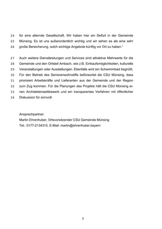 2
für eine alternde Gesellschaft. Wir haben hier ein Defizit in der Gemeinde24
Münsing. Es ist uns außerordentlich wichtig und wir sehen es als eine sehr25
große Bereicherung, solch wichtige Angebote künftig vor Ort zu haben.“26
Auch weitere Dienstleistungen und Services sind attraktive Mehrwerte für die27
Gemeinde und den Ortsteil Ambach, wie z.B. Einkaufsmöglichkeiten, kulturelle28
Veranstaltungen oder Ausstellungen. Ebenfalls wird ein Schwimmbad begrüßt.29
Für den Betrieb des Seniorenwohnstifts befürwortet die CSU Münsing, dass30
priorisiert Arbeitskräfte und Lieferanten aus der Gemeinde und der Region31
zum Zug kommen. Für die Planungen des Projekts hält die CSU Münsing ei-32
nen Architektenwettbewerb und ein transparentes Verfahren mit öffentlicher33
Diskussion für sinnvoll.34
Ansprechpartner:
Martin Ehrenhuber, Ortsvorsitzender CSU Gemeinde Münsing
Tel.: 0177-2134315, E-Mail: martin@ehrenhuber.bayern
 