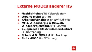 Externe MOOCs anderer HS
● Nachhaltigkeit TU Kaiserslautern
● Urbane Mobilität TU9
● Arbeitspsychologie FH NW-Schweiz
● MMI, Windenergie & Umwelt,
Windenergietechnik FH Bielefeld
● Europäische Elektrizitätswirtschaft
HS Rottenburg
● Schule 4.0, IWB 4.0 Uni Marburg
● ReforMOOC Uni Würzburg
 