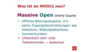 Was ist an MOOCs neu?
Massive Open online Course
+ Offenes Bildungsangebot, d.h.
keine Zugangsbeschränkungen wie
Gebühren, Bildungsabschluss,
Immatrikulation
+ (Potentiell) sehr viele
Teilnehmende → skalierbar
 
