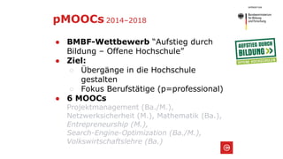 pMOOCs 2014–2018
● BMBF-Wettbewerb “Aufstieg durch
Bildung – Offene Hochschule”
● Ziel:
○ Übergänge in die Hochschule
gestalten
○ Fokus Berufstätige (p=professional)
● 6 MOOCs
Projektmanagement (Ba./M.),
Netzwerksicherheit (M.), Mathematik (Ba.),
Entrepreneurship (M.),
Search-Engine-Optimization (Ba./M.),
Volkswirtschaftslehre (Ba.)
 