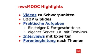 nwsMOOC Highlights
● Videos zu Schwerpunkten
● LOOP & Slides
● Praktische Aufgaben
○ Einsteiger & Fortgeschrittene
○ eigener Server u.a. mit Testvirus
● Interviews mit Experten
● Forenbegleitung nach Themen
 