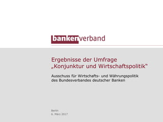 Ergebnisse der Umfrage
„Konjunktur und Wirtschaftspolitik“
Ausschuss für Wirtschafts- und Währungspolitik
des Bundesverbandes deutscher Banken
Berlin
6. März 2017
 