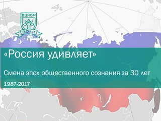 «Россия удивляет»
Смена эпох общественного сознания за 30 лет
1987-2017
 