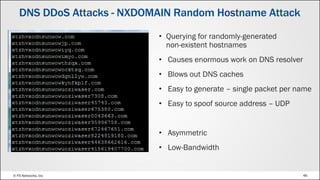 © F5 Networks, Inc 46
• Querying for randomly-generated
non-existent hostnames
• Causes enormous work on DNS resolver
• Blows out DNS caches
• Easy to generate – single packet per name
• Easy to spoof source address – UDP
• Asymmetric
• Low-Bandwidth
DNS DDoS Attacks - NXDOMAIN Random Hostname Attack
 