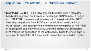 © F5 Networks, Inc 63
• Slow POST (R.U.D.Y.) - Like Slowloris, the Slowpost uses a slow, low-
bandwidth approach but instead of sending an HTTP header, it begins
an HTTP POST command and then feeds in the payload of the POST
data very, very slowly. Slow POST is an attack that sends the initial
POST request, and attempts to send each additional piece of POST data
in subsequent packets very slowly. Since the initial POST completes,
LTM creates the connection to the web server. Since the POST data is
very slow to complete, all the available connections are tied up again...
Application DDoS Attacks - HTTP Slow (Low Bandwith)
 