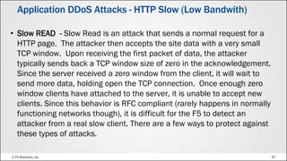 © F5 Networks, Inc 67
• Slow READ - Slow Read is an attack that sends a normal request for a
HTTP page. The attacker then accepts the site data with a very small
TCP window. Upon receiving the first packet of data, the attacker
typically sends back a TCP window size of zero in the acknowledgement.
Since the server received a zero window from the client, it will wait to
send more data, holding open the TCP connection. Once enough zero
window clients have attached to the server, it is unable to accept new
clients. Since this behavior is RFC compliant (rarely happens in normally
functioning networks though), it is difficult for the F5 to detect an
attacker from a real slow client. There are a few ways to protect against
these types of attacks.
Application DDoS Attacks - HTTP Slow (Low Bandwith)
 