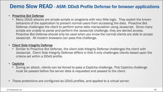 © F5 Networks, Inc 69
Demo Slow READ - ASM: DDoS Profile Defense for browser applications
• Proactive Bot Defense
• Many DDoS attacks are simple scripts or programs with very little logic. They exploit the known
behaviors of the application to prevent normal users from accessing the data. Proactive Bot
Defense challenges the client to perform some data manipulation using Javascript. Since many
scripts are unable to parse and perform the Javascript challenge, they are denied access.
Proactive Bot Defense should only be used when you know the normal clients are able to accept
Javascript. All modern browsers can pass this challenge.
• Client Side Integrity Defense
• Similar to Proactive Bot Defense, the client side Integrity Defense challenges the client with
Javascript. Client Side Integrity Defense differs in that it only challenges clients based upon the
criteria set within a DDoS profile.
• Captcha
• During an attack, clients can be forced to pass a Captcha challenge. This Captcha challenge
must be passed before the server data is requested and passed to the client.
• These protections are configured as DDoS profiles, and applied to a virtual server.
 