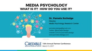 MEDIA PSYCHOLOGY
10th Annual Partner Conference
March 9, 2017
WHAT IS IT? HOW DO YOU USE IT?
Dr. Pamela Rutledge
Director,
Media Psychology Research Center
pamelarutledge@gmail.com
Twitter: @pamelarutledge
Linkedin.com/in/pamelarutledge
www.pamelarutledge.com
 