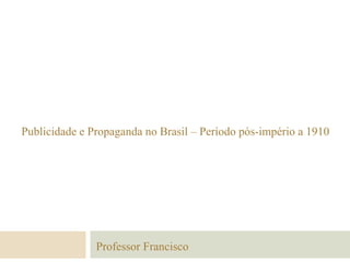 Publicidade e Propaganda no Brasil – Período pós-império a 1910
Professor Francisco
 