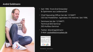 TechnicalSEO.de - André Goldmann
André Goldmann
2
• Seit 1996 Front-End Entwickler  
& Optimierer aus Leidenschaft
• Chief Operating Oﬃcer bei der 121WATT 
CEO bei Pixeldreher. Irgendwas mit Internet. Seit 1996.
• Seminare bei der 121WATT: 
Technical-SEO-Seminar 
SEO-Aufbau-Seminar
• Twitter: @andregoldmann 
E-Mail: andre@technicalseo.de
 