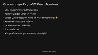 TechnicalSEO.de - André Goldmann
Vorraussetzungen für gute SEX (Search Experience)
• URLs müssen immer auﬃndbar sein
• Keine verwaisten Seiten im Projekt
• Valider Quellcode (damit meine ich nicht zwingend W3C 😉)
• Keine Interstitials oder Paywalls
• Ladezeiten unter 1 Sekunde
• Statuscode 200
• Wenige Weiterleitungen – so wenig wie möglich
25
 