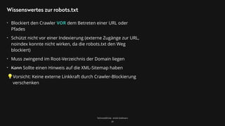 TechnicalSEO.de - André Goldmann
Wissenswertes zur robots.txt
• Blockiert den Crawler VOR dem Betreten einer URL oder
Pfades
• Schützt nicht vor einer Indexierung (externe Zugänge zur URL,
noindex konnte nicht wirken, da die robots.txt den Weg
blockiert)
• Muss zwingend im Root-Verzeichnis der Domain liegen
• Kann Sollte einen Hinweis auf die XML-Sitemap haben
Vorsicht: Keine externe Linkkraft durch Crawler-Blockierung
verschenken
29
 
