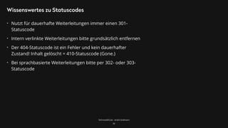 TechnicalSEO.de - André Goldmann
Wissenswertes zu Statuscodes
• Nutzt für dauerhafte Weiterleitungen immer einen 301-
Statuscode
• Intern verlinkte Weiterleitungen bitte grundsätzlich entfernen
• Der 404-Statuscode ist ein Fehler und kein dauerhafter
Zustand! Inhalt gelöscht = 410-Statuscode (Gone.)
• Bei sprachbasierte Weiterleitungen bitte per 302- oder 303-
Statuscode
30
 
