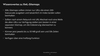 TechnicalSEO.de - André Goldmann
Wissenswertes zu XML-Sitemaps
• XML-Sitemaps sollten immer nur URLs die einen 200-
Statuscode ausgeben und tatsächlich im Index landen sollen
beinhalten
• Sollten nach einem Relaunch mit URL-Wechsel noch eine Weile
die alten URLs zur Verfügung stellen (am besten in einer
separaten Sitemap, um die Indexierung überwachen zu
können)
• Können jetzt jeweils bis zu 50 MB groß sein und 50k Zeilen
beinhalten
• Verfügen über eine hreﬂang-Funktion
31
 
