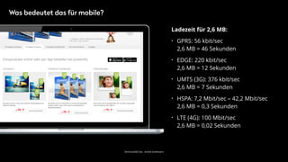 TechnicalSEO.de - André Goldmann
Ladezeit für 2,6 MB:
• GPRS: 56 kbit/sec 
2,6 MB = 46 Sekunden
• EDGE: 220 kbit/sec 
2,6 MB = 12 Sekunden
• UMTS (3G): 376 kbit/sec 
2,6 MB = 7 Sekunden
• HSPA: 7,2 Mbit/sec – 42,2 Mbit/sec 
2,6 MB = 0,3 Sekunden
• LTE (4G): 100 Mbit/sec 
2,6 MB = 0,02 Sekunden
Was bedeutet das für mobile?
 