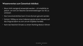 TechnicalSEO.de - André Goldmann
Wissenswertes zum Canonical-Attribut
• Muss nicht zwingend verwendet werden – ich empfehle es
jedoch, um sich vor falschen Servereinstellungen vor DC zu
schützen
• Das Canonical-Attribut kann Cross-Domain genutzt werden
• Schützt 100%ig vor einer Indexierung bei einem Verweis auf
das Original (wenn es sich um ein Duplikat handelt)
• Kann bei falschem Einsatz zu einem Ranking-Absturz führen
56
 