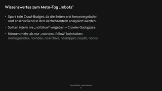 TechnicalSEO.de - André Goldmann
Wissenswertes zum Meta-Tag „robots“
• Spart kein Crawl-Budget, da die Seiten erst heruntergeladen
und anschließend in den Rechenzentren analysiert werden
• Sollten intern nie „nofollow“ vergeben – Crawler-Sackgasse
• Können mehr als nur „noindex, follow“ beinhalten: 
noimageindex, noindex, noarchive, nosnippet, noydir, noodp
57
 
