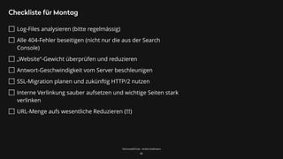TechnicalSEO.de - André Goldmann
Checkliste für Montag
Log-Files analysieren (bitte regelmässig)
Alle 404-Fehler beseitigen (nicht nur die aus der Search
Console)
„Website“-Gewicht überprüfen und reduzieren
Antwort-Geschwindigkeit vom Server beschleunigen
SSL-Migration planen und zukünftig HTTP/2 nutzen
Interne Verlinkung sauber aufsetzen und wichtige Seiten stark
verlinken
URL-Menge aufs wesentliche Reduzieren (!!!)
68
 
