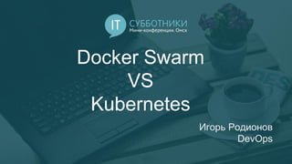 Docker Swarm
VS
Kubernetes
Игорь Родионов
DevOps
 