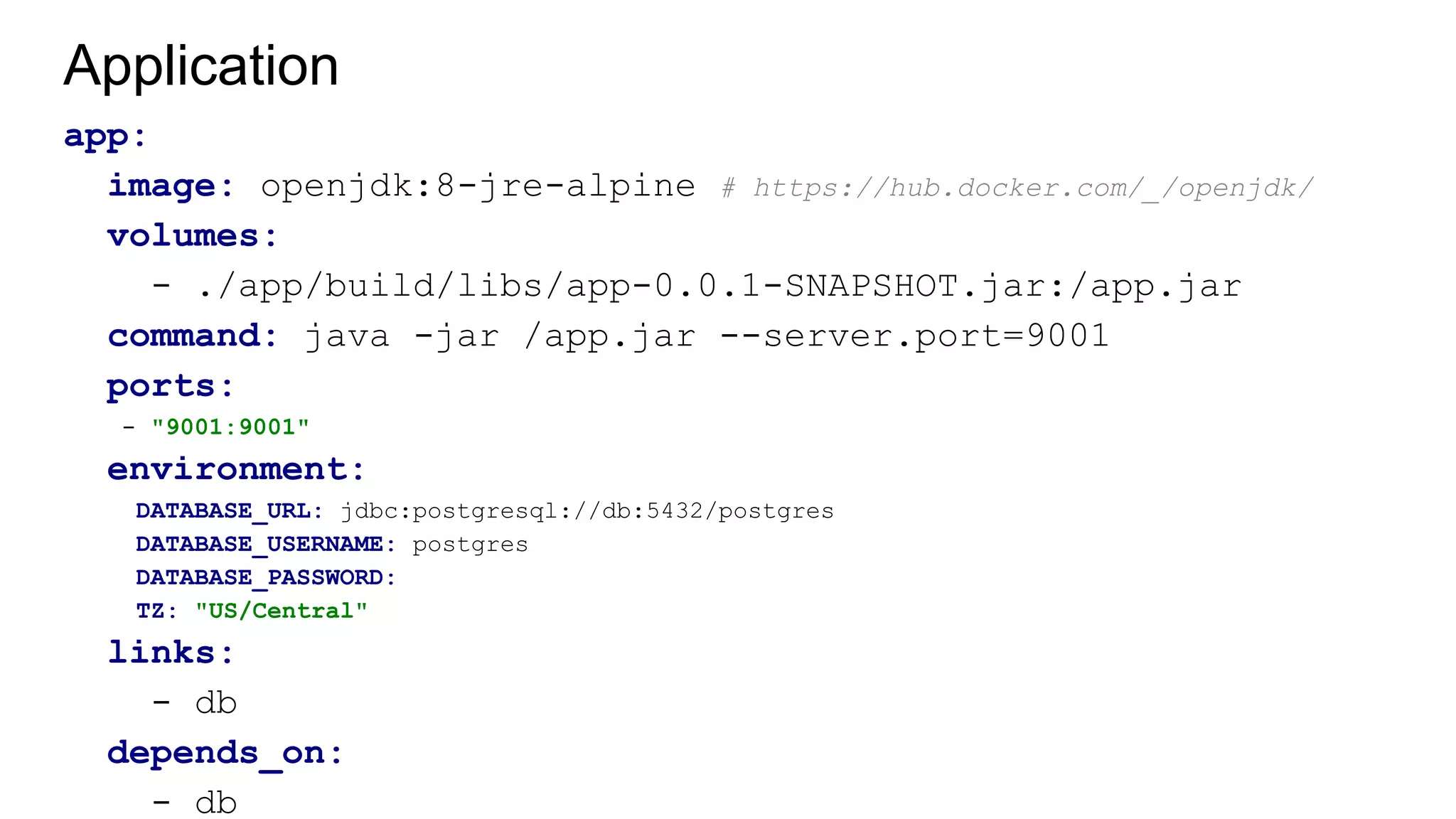 Application
app:
image: openjdk:8-jre-alpine # https://hub.docker.com/_/openjdk/
volumes:
- ./app/build/libs/app-0.0.1-SNAPSHOT.jar:/app.jar
command: java -jar /app.jar --server.port=9001
ports:
- "9001:9001"
environment:
DATABASE_URL: jdbc:postgresql://db:5432/postgres
DATABASE_USERNAME: postgres
DATABASE_PASSWORD:
TZ: "US/Central"
links:
- db
depends_on:
- db
 