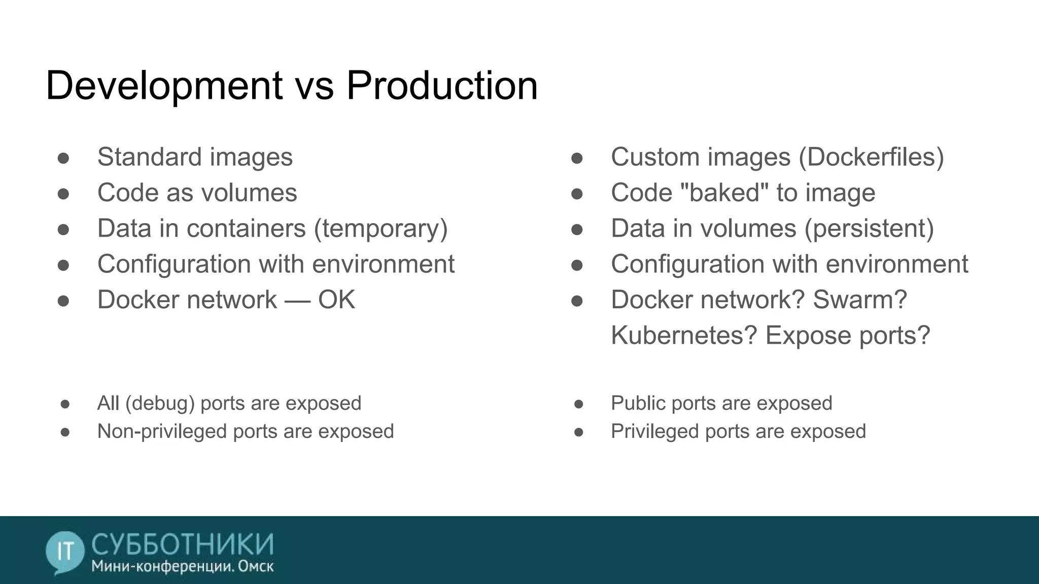 Development vs Production
● Standard images
● Code as volumes
● Data in containers (temporary)
● Configuration with environment
● Docker network — OK
● All (debug) ports are exposed
● Non-privileged ports are exposed
● Custom images (Dockerfiles)
● Code "baked" to image
● Data in volumes (persistent)
● Configuration with environment
● Docker network? Swarm?
Kubernetes? Expose ports?
● Public ports are exposed
● Privileged ports are exposed
 