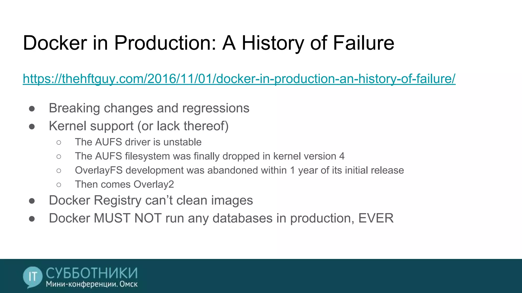Docker in Production: A History of Failure
https://thehftguy.com/2016/11/01/docker-in-production-an-history-of-failure/
● Breaking changes and regressions
● Kernel support (or lack thereof)
○ The AUFS driver is unstable
○ The AUFS filesystem was finally dropped in kernel version 4
○ OverlayFS development was abandoned within 1 year of its initial release
○ Then comes Overlay2
● Docker Registry can’t clean images
● Docker MUST NOT run any databases in production, EVER
 