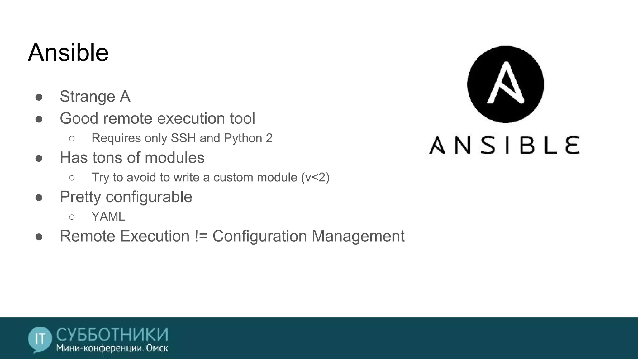 Ansible
● Strange A
● Good remote execution tool
○ Requires only SSH and Python 2
● Has tons of modules
○ Try to avoid to write a custom module (v<2)
● Pretty configurable
○ YAML
● Remote Execution != Configuration Management
 