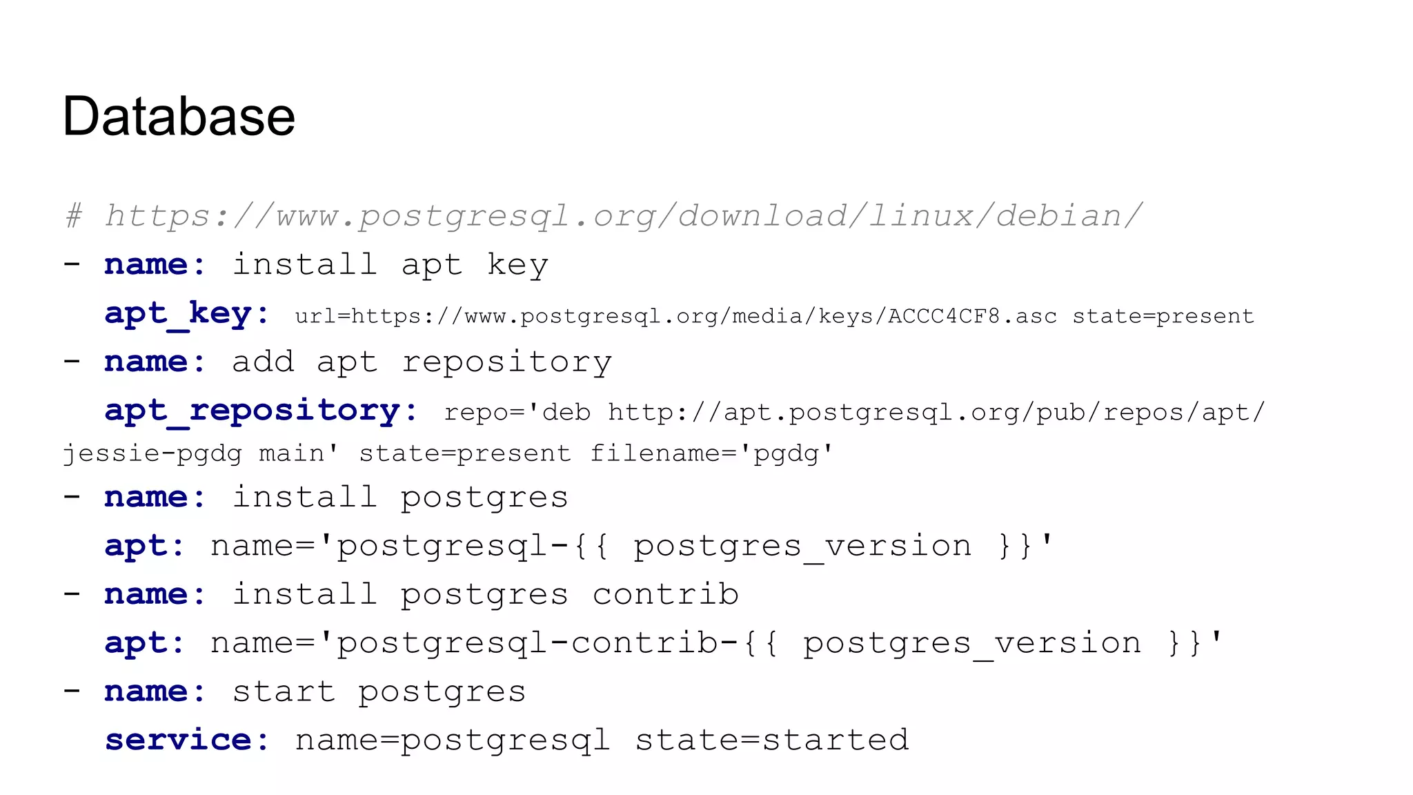 Database
# https://www.postgresql.org/download/linux/debian/
- name: install apt key
apt_key: url=https://www.postgresql.org/media/keys/ACCC4CF8.asc state=present
- name: add apt repository
apt_repository: repo='deb http://apt.postgresql.org/pub/repos/apt/
jessie-pgdg main' state=present filename='pgdg'
- name: install postgres
apt: name='postgresql-{{ postgres_version }}'
- name: install postgres contrib
apt: name='postgresql-contrib-{{ postgres_version }}'
- name: start postgres
service: name=postgresql state=started
 