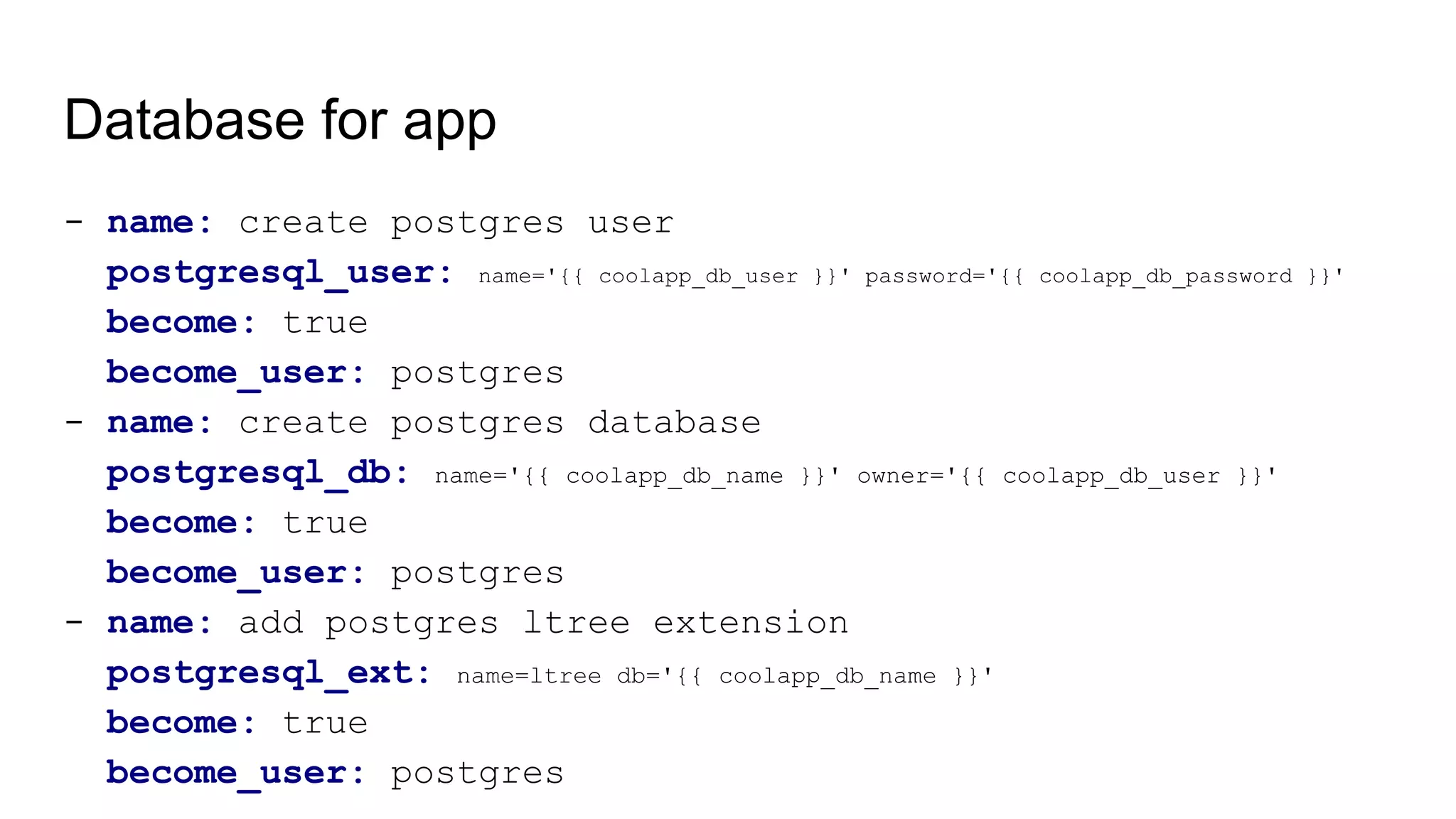 Database for app
- name: create postgres user
postgresql_user: name='{{ coolapp_db_user }}' password='{{ coolapp_db_password }}'
become: true
become_user: postgres
- name: create postgres database
postgresql_db: name='{{ coolapp_db_name }}' owner='{{ coolapp_db_user }}'
become: true
become_user: postgres
- name: add postgres ltree extension
postgresql_ext: name=ltree db='{{ coolapp_db_name }}'
become: true
become_user: postgres
 