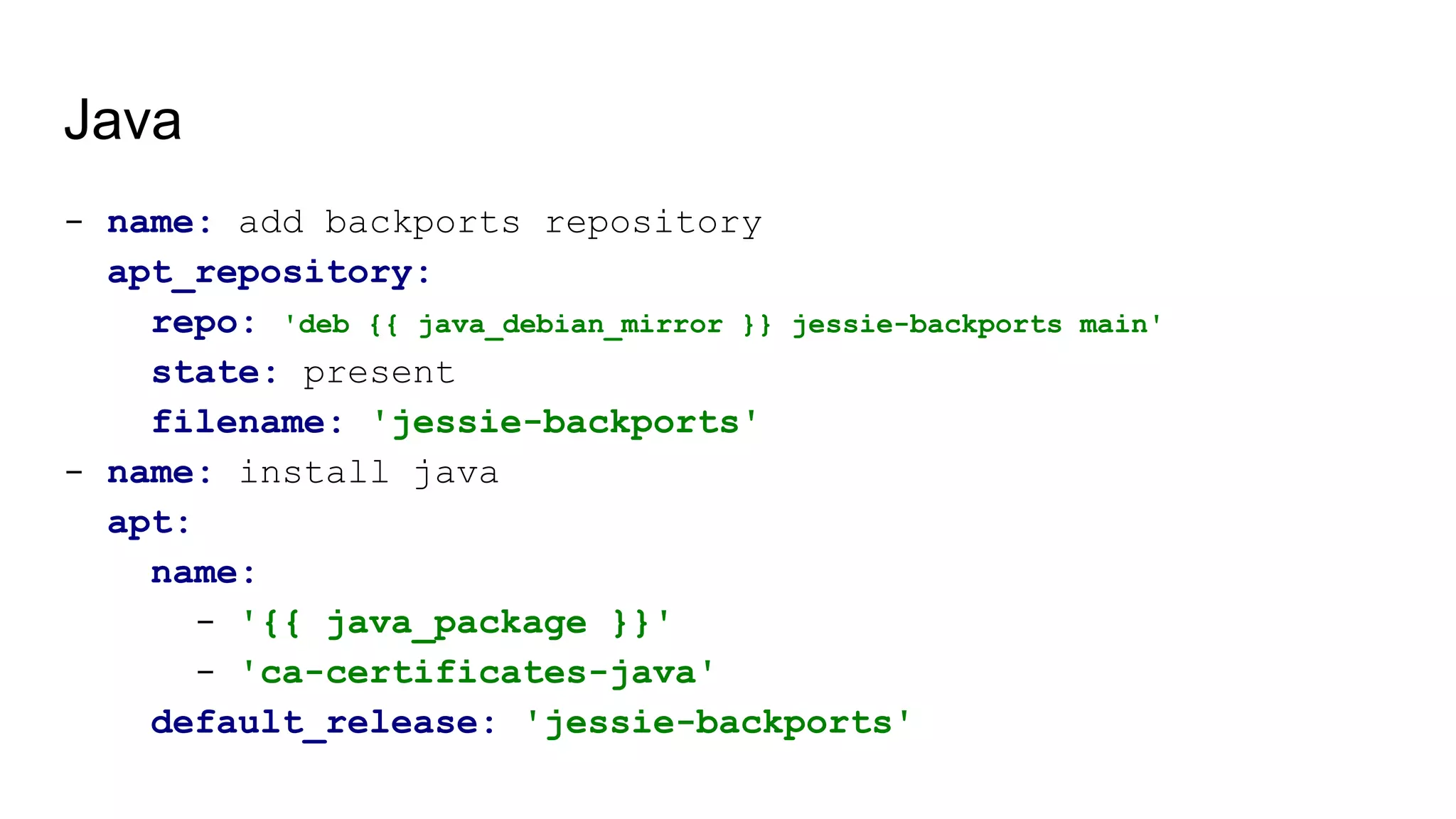 Java
- name: add backports repository
apt_repository:
repo: 'deb {{ java_debian_mirror }} jessie-backports main'
state: present
filename: 'jessie-backports'
- name: install java
apt:
name:
- '{{ java_package }}'
- 'ca-certificates-java'
default_release: 'jessie-backports'
 