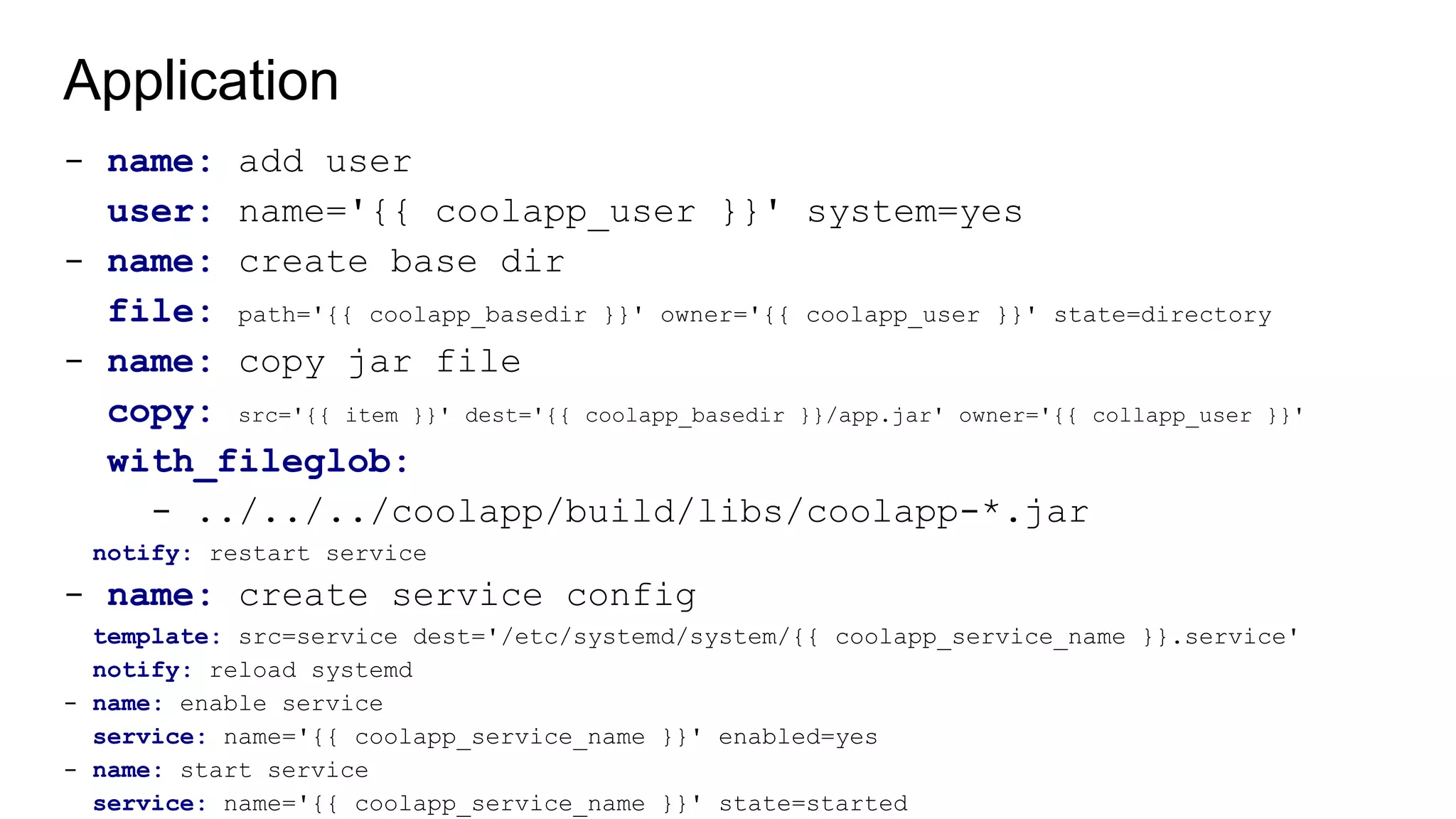 Application
- name: add user
user: name='{{ coolapp_user }}' system=yes
- name: create base dir
file: path='{{ coolapp_basedir }}' owner='{{ coolapp_user }}' state=directory
- name: copy jar file
copy: src='{{ item }}' dest='{{ coolapp_basedir }}/app.jar' owner='{{ collapp_user }}'
with_fileglob:
- ../../../coolapp/build/libs/coolapp-*.jar
notify: restart service
- name: create service config
template: src=service dest='/etc/systemd/system/{{ coolapp_service_name }}.service'
notify: reload systemd
- name: enable service
service: name='{{ coolapp_service_name }}' enabled=yes
- name: start service
service: name='{{ coolapp_service_name }}' state=started
 