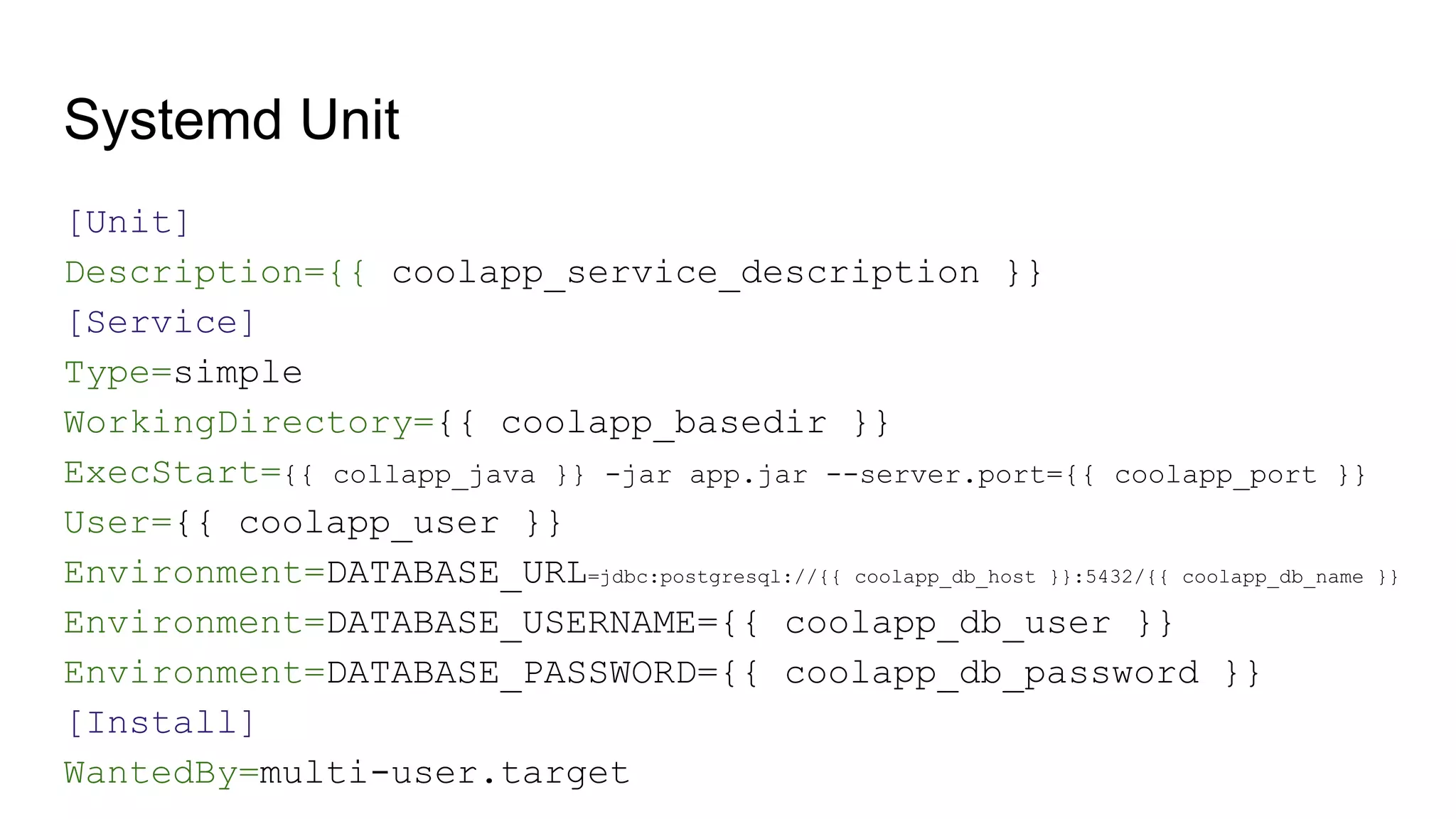 Systemd Unit
[Unit]
Description={{ coolapp_service_description }}
[Service]
Type=simple
WorkingDirectory={{ coolapp_basedir }}
ExecStart={{ collapp_java }} -jar app.jar --server.port={{ coolapp_port }}
User={{ coolapp_user }}
Environment=DATABASE_URL=jdbc:postgresql://{{ coolapp_db_host }}:5432/{{ coolapp_db_name }}
Environment=DATABASE_USERNAME={{ coolapp_db_user }}
Environment=DATABASE_PASSWORD={{ coolapp_db_password }}
[Install]
WantedBy=multi-user.target
 